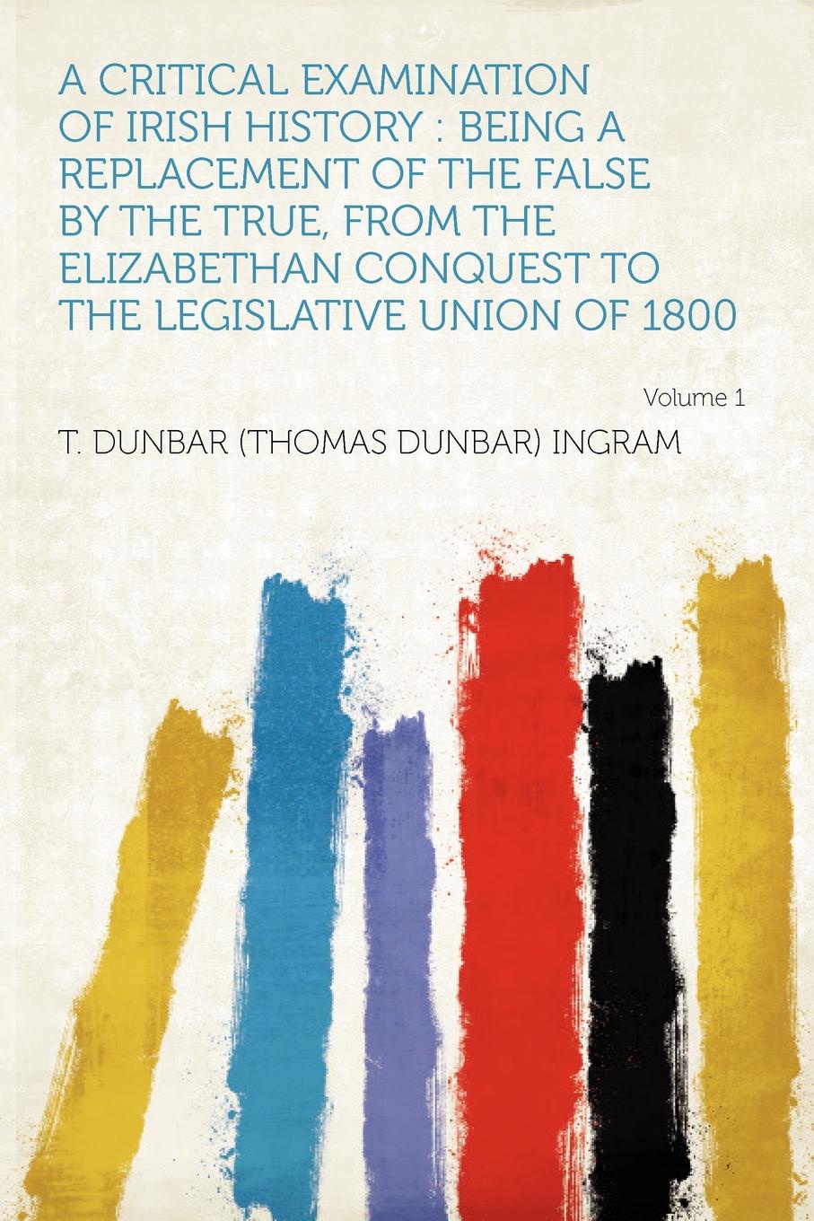 A Critical Examination of Irish History. Being a Replacement of the False by the True, From the Elizabethan Conquest to the Legislative Union of 1800 Volume 1