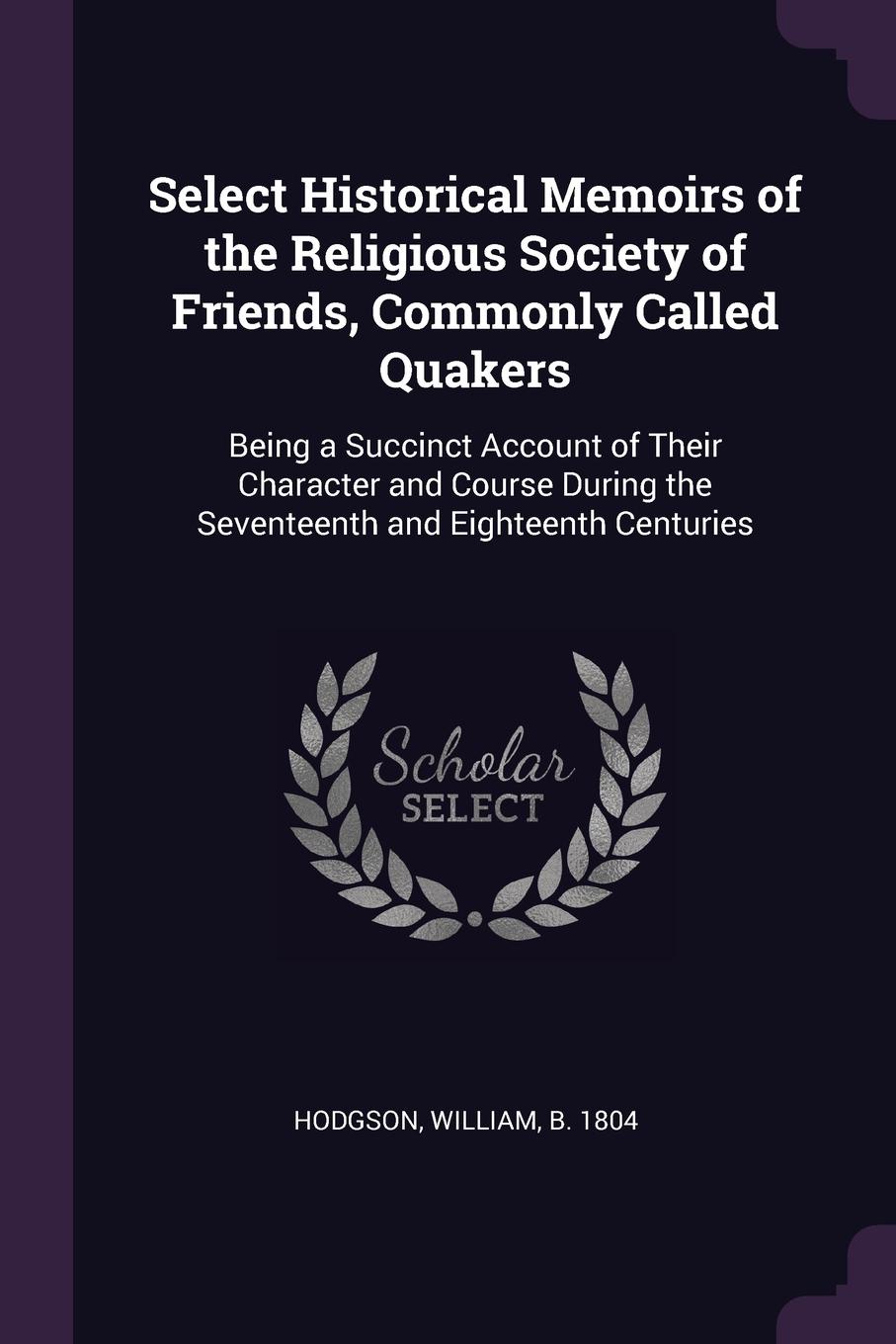 Select Historical Memoirs of the Religious Society of Friends, Commonly Called Quakers. Being a Succinct Account of Their Character and Course During the Seventeenth and Eighteenth Centuries