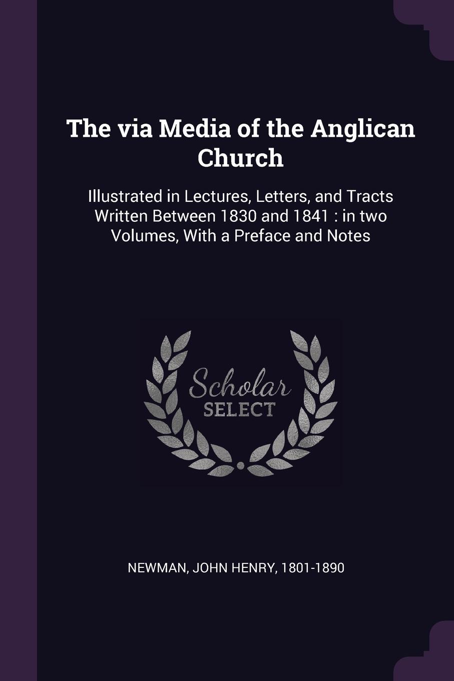 The via Media of the Anglican Church. Illustrated in Lectures, Letters, and Tracts Written Between 1830 and 1841 : in two Volumes, With a Preface and Notes