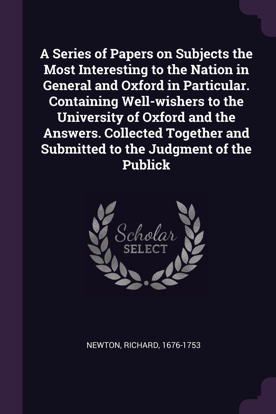 A Series of Papers on Subjects the Most Interesting to the Nation in General and Oxford in Particular. Containing Well-wishers to the University of Oxford and the Answers. Collected Together and Submitted to the Judgment of the Publick