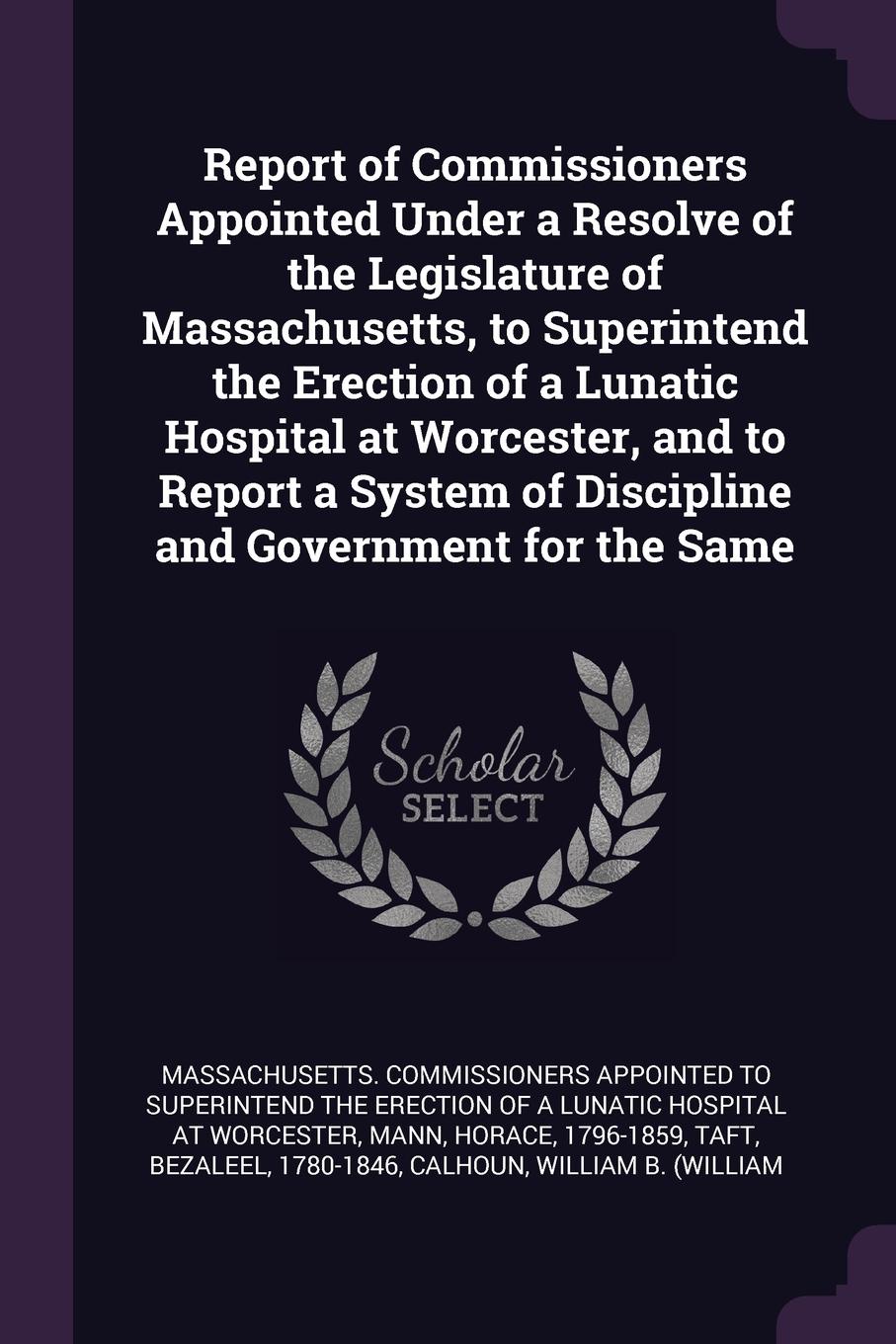 Report of Commissioners Appointed Under a Resolve of the Legislature of Massachusetts, to Superintend the Erection of a Lunatic Hospital at Worcester, and to Report a System of Discipline and Government for the Same
