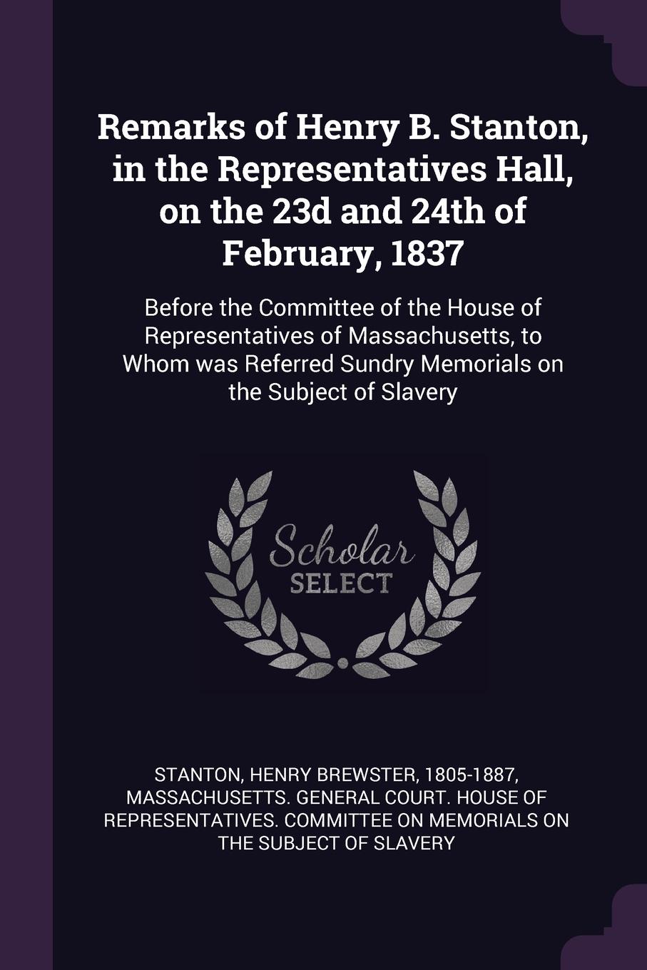 Remarks of Henry B. Stanton, in the Representatives Hall, on the 23d and 24th of February, 1837. Before the Committee of the House of Representatives of Massachusetts, to Whom was Referred Sundry Memorials on the Subject of Slavery