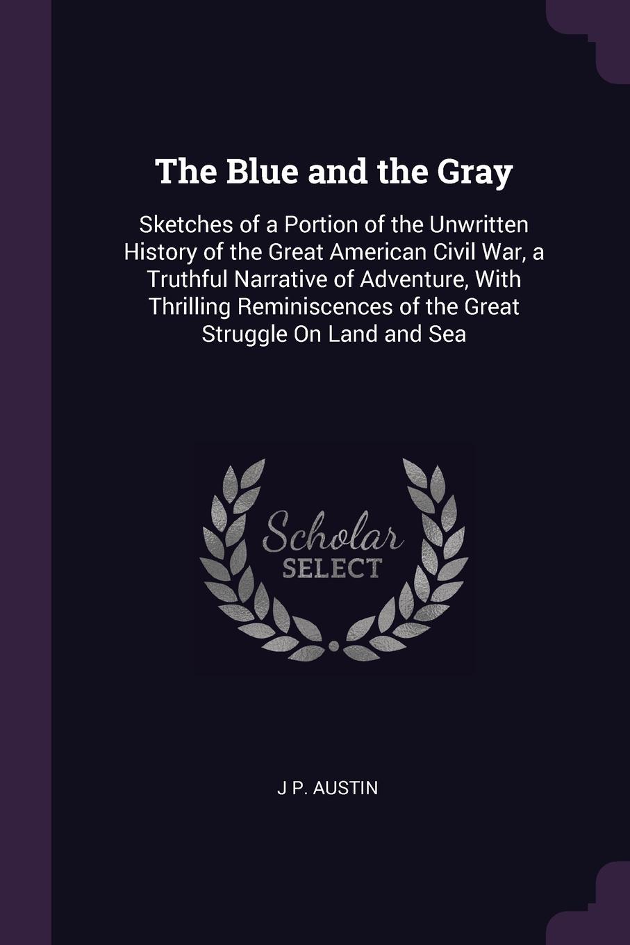 The Blue and the Gray. Sketches of a Portion of the Unwritten History of the Great American Civil War, a Truthful Narrative of Adventure, With Thrilling Reminiscences of the Great Struggle On Land and Sea