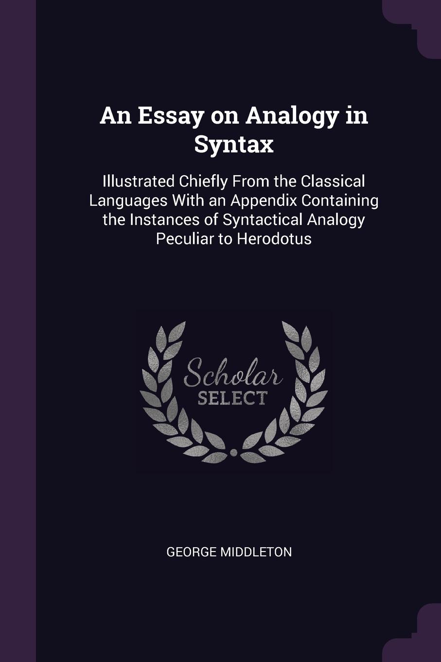 An Essay on Analogy in Syntax. Illustrated Chiefly From the Classical Languages With an Appendix Containing the Instances of Syntactical Analogy Peculiar to Herodotus