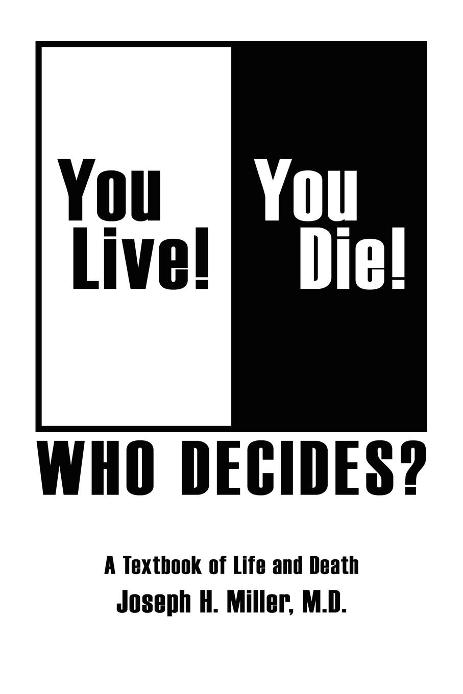 Joseph H. Miller M. D. You Live. You Die. Who Decides.. A Textbook of Life and Death Joseph H. Miller M. D. You Live. You Die. Who Decides.. A Textbook of Life and Death