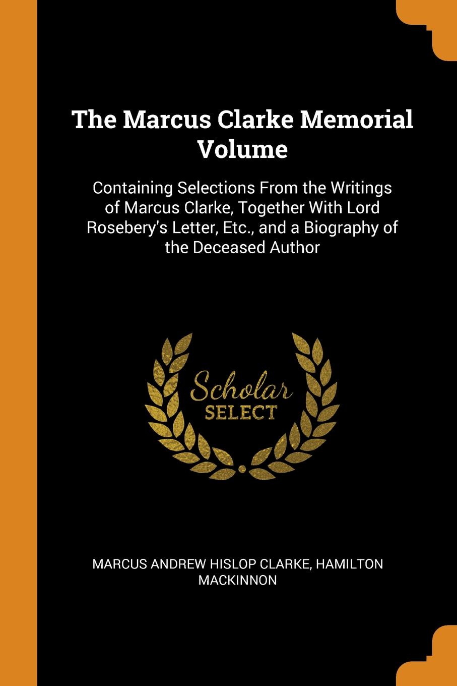 The Marcus Clarke Memorial Volume. Containing Selections From the Writings of Marcus Clarke, Together With Lord Rosebery.s Letter, Etc., and a Biography of the Deceased Author