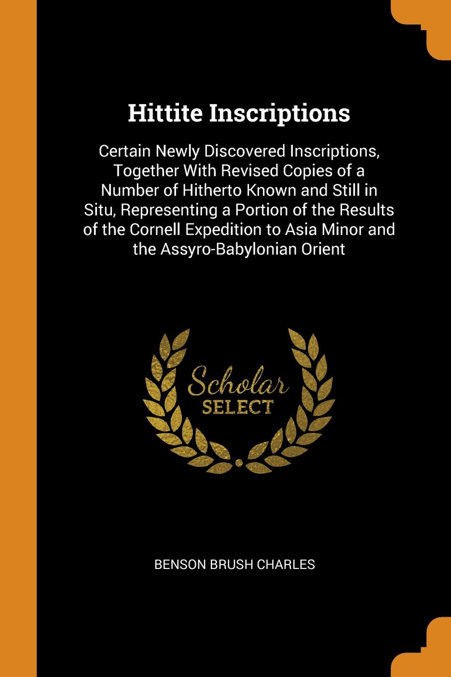 Hittite Inscriptions. Certain Newly Discovered Inscriptions, Together With Revised Copies of a Number of Hitherto Known and Still in Situ, Representing a Portion of the Results of the Cornell Expedition to Asia Minor and the Assyro-Babylonian Orient