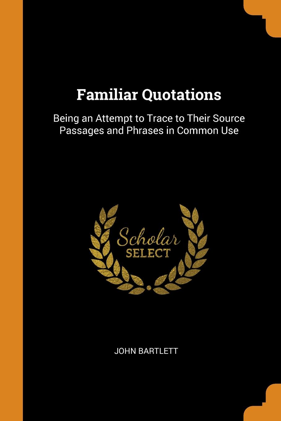 Familiar Quotations. Being an Attempt to Trace to Their Source Passages and Phrases in Common Use. JOHN BARTLETT Familiar Quotations. Being an Attempt to Trace to Their Source Passages and Phrases in Common Use. JOHN BARTLETT