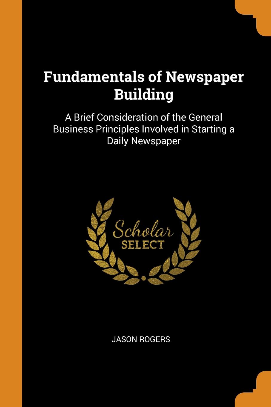 Fundamentals of Newspaper Building. A Brief Consideration of the General Business Principles Involved in Starting a Daily Newspaper. Jason Rogers Fundamentals of Newspaper Building. A Brief Consideration of the General Business Principles Involved in Starting a Daily Newspaper. Jason Rogers