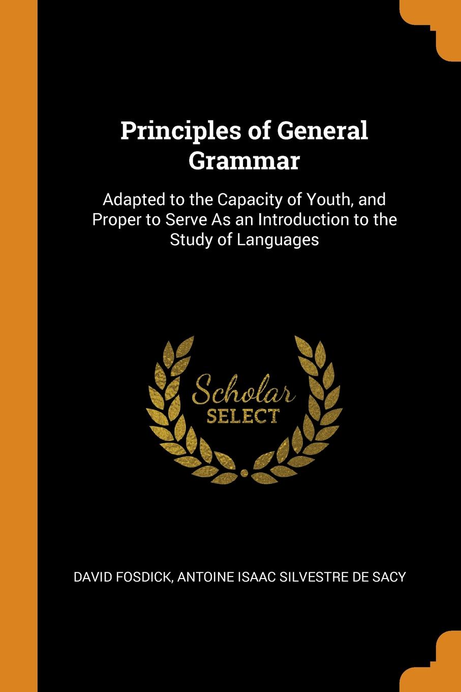 Principles of General Grammar. Adapted to the Capacity of Youth, and Proper to Serve As an Introduction to the Study of Languages. David Fosdick, Antoine Isaac Silvestre De Sacy Principles of General Grammar. Adapted to the Capacity of Youth, and Proper to Serve As an Introduction to the Study of Languages. David Fosdick, Antoine Isaac Silvestre De Sacy
