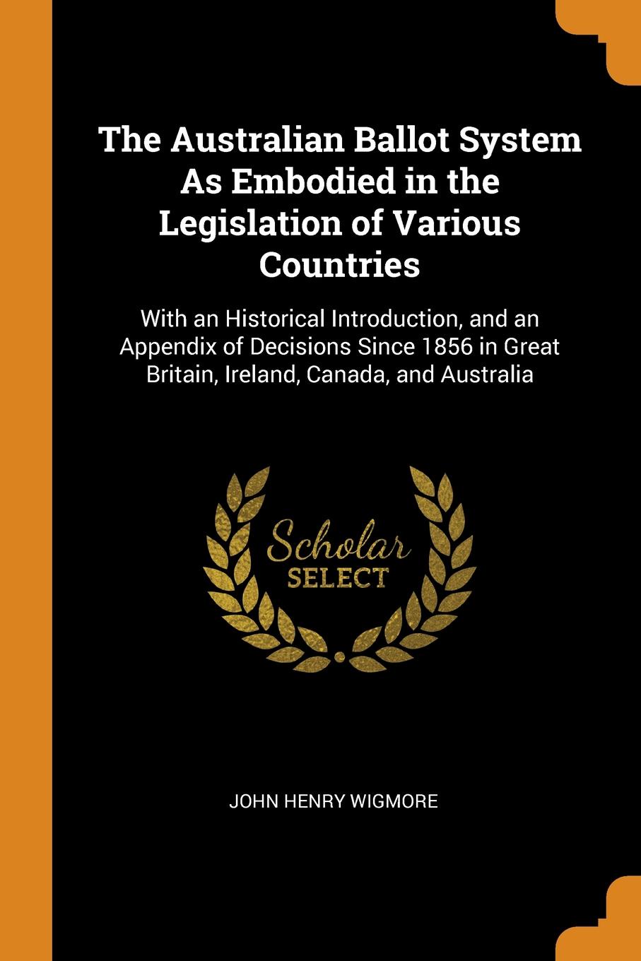 The Australian Ballot System As Embodied in the Legislation of Various Countries. With an Historical Introduction, and an Appendix of Decisions Since 1856 in Great Britain, Ireland, Canada, and Australia. John Henry Wigmore The Australian Ballot System As Embodied in the Legislation of Various Countries. With an Historical Introduction, and an Appendix of Decisions Since 1856 in Great Britain, Ireland, Canada, and Australia. John Henry Wigmore