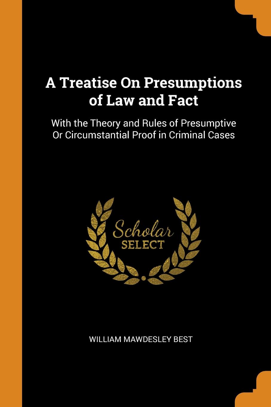 A Treatise On Presumptions of Law and Fact. With the Theory and Rules of Presumptive Or Circumstantial Proof in Criminal Cases. William Mawdesley Best A Treatise On Presumptions of Law and Fact. With the Theory and Rules of Presumptive Or Circumstantial Proof in Criminal Cases. William Mawdesley Best