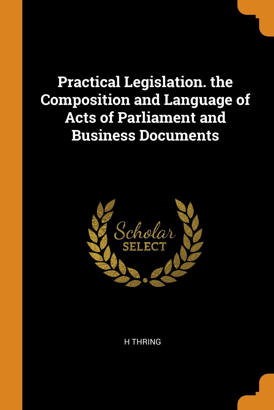 Practical Legislation. the Composition and Language of Acts of Parliament and Business Documents. H THRING Practical Legislation. the Composition and Language of Acts of Parliament and Business Documents. H THRING