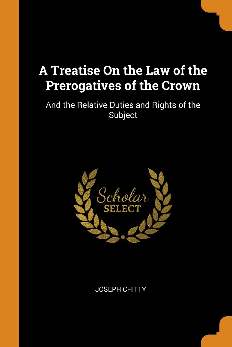 A Treatise On the Law of the Prerogatives of the Crown. And the Relative Duties and Rights of the Subject. Joseph Chitty A Treatise On the Law of the Prerogatives of the Crown. And the Relative Duties and Rights of the Subject. Joseph Chitty