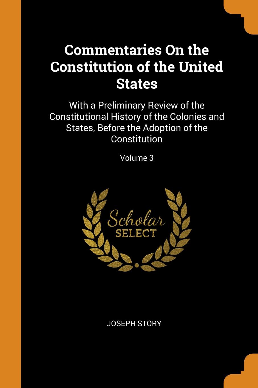 Commentaries On the Constitution of the United States. With a Preliminary Review of the Constitutional History of the Colonies and States, Before the Adoption of the Constitution; Volume 3. Joseph Story Commentaries On the Constitution of the United States. With a Preliminary Review of the Constitutional History of the Colonies and States, Before the Adoption of the Constitution; Volume 3. Joseph Story