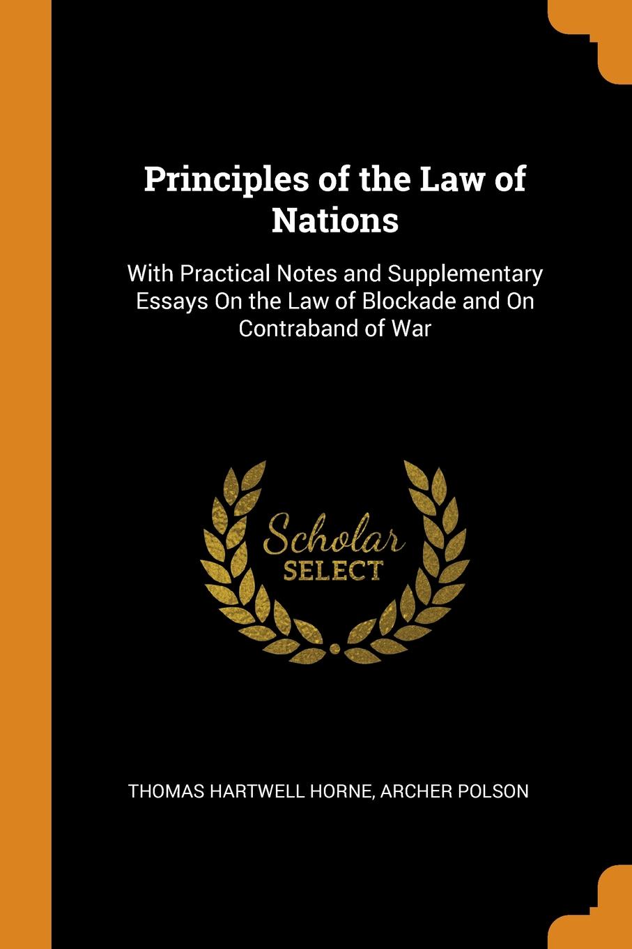 Principles of the Law of Nations. With Practical Notes and Supplementary Essays On the Law of Blockade and On Contraband of War. Thomas Hartwell Horne, Archer Polson Principles of the Law of Nations. With Practical Notes and Supplementary Essays On the Law of Blockade and On Contraband of War. Thomas Hartwell Horne, Archer Polson
