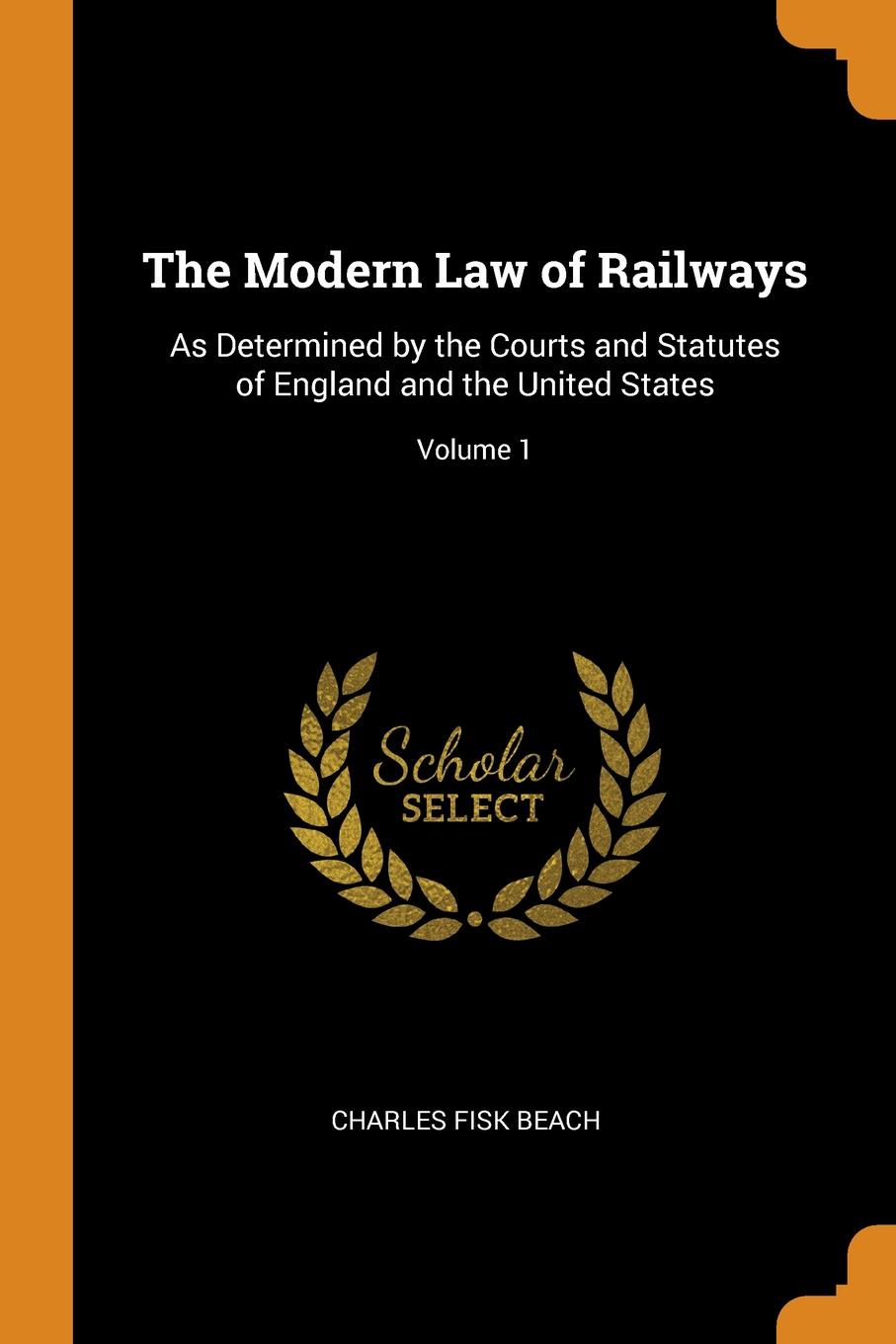 The Modern Law of Railways. As Determined by the Courts and Statutes of England and the United States; Volume 1. Charles Fisk Beach The Modern Law of Railways. As Determined by the Courts and Statutes of England and the United States; Volume 1. Charles Fisk Beach