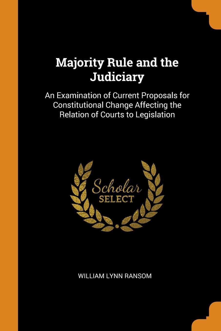 Majority Rule and the Judiciary. An Examination of Current Proposals for Constitutional Change Affecting the Relation of Courts to Legislation. William Lynn Ransom Majority Rule and the Judiciary. An Examination of Current Proposals for Constitutional Change Affecting the Relation of Courts to Legislation. William Lynn Ransom