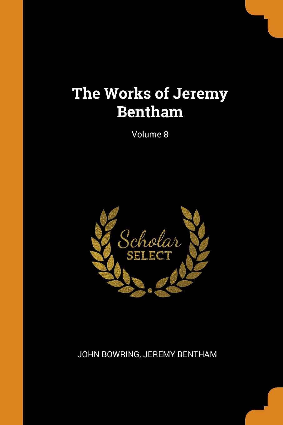 The Works of Jeremy Bentham; Volume 8. John Bowring, Jeremy Bentham The Works of Jeremy Bentham; Volume 8. John Bowring, Jeremy Bentham