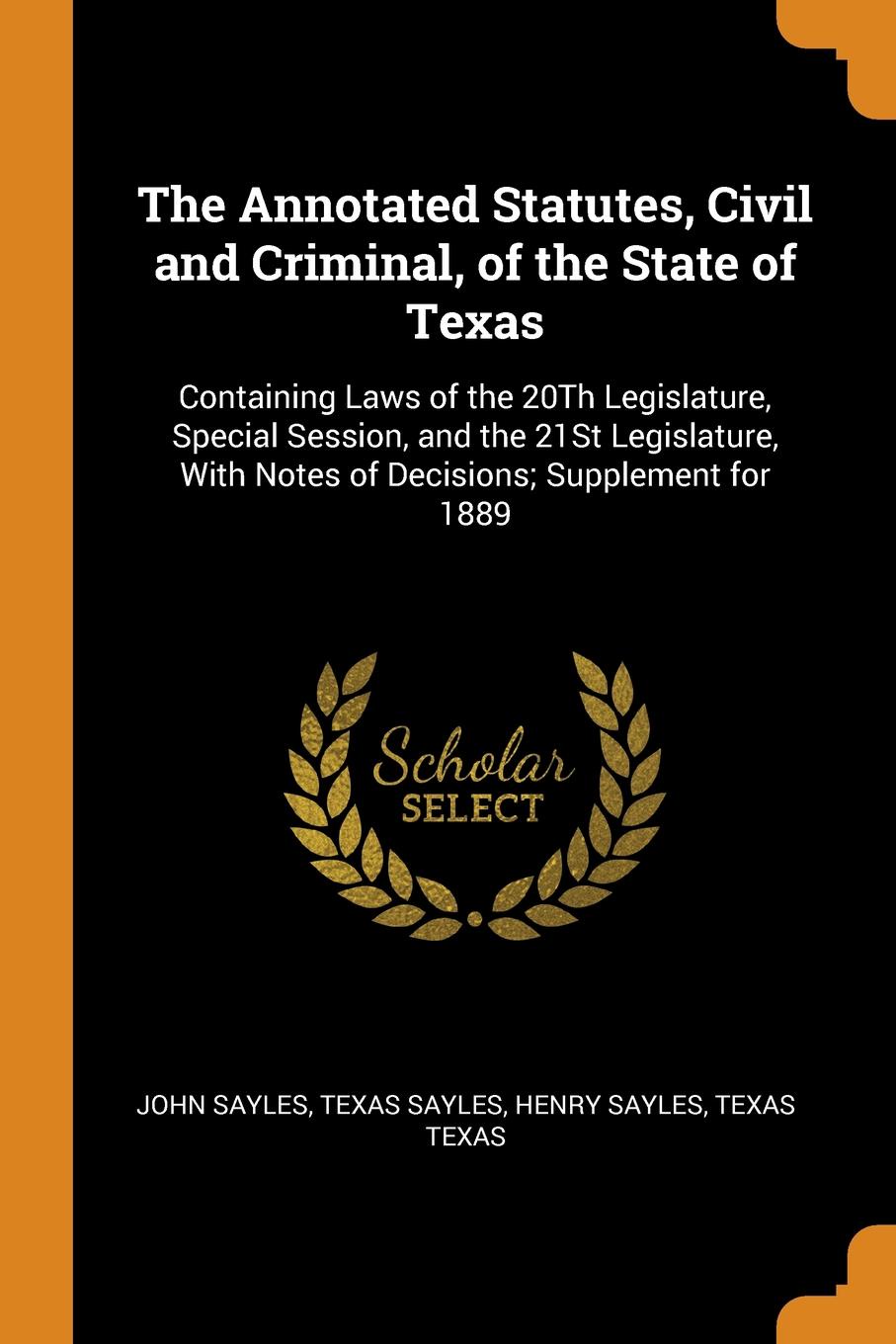 The Annotated Statutes, Civil and Criminal, of the State of Texas. Containing Laws of the 20Th Legislature, Special Session, and the 21St Legislature, With Notes of Decisions; Supplement for 1889. John Sayles, Texas Sayles, Henry Sayles The Annotated Statutes, Civil and Criminal, of the State of Texas. Containing Laws of the 20Th Legislature, Special Session, and the 21St Legislature, With Notes of Decisions; Supplement for 1889. John Sayles, Texas Sayles, Henry Sayles