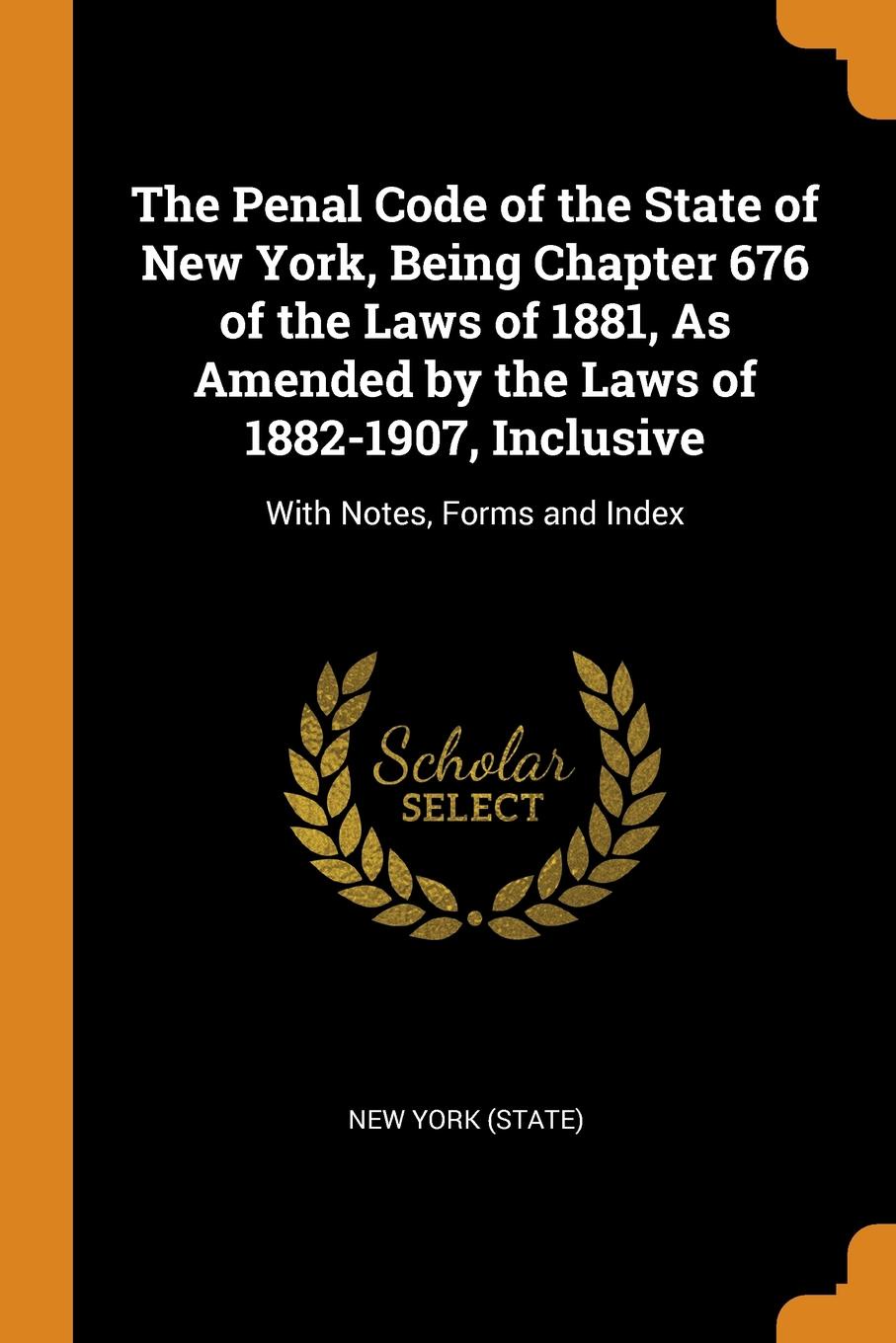 The Penal Code of the State of New York, Being Chapter 676 of the Laws of 1881, As Amended by the Laws of 1882-1907, Inclusive. With Notes, Forms and Index. The Penal Code of the State of New York, Being Chapter 676 of the Laws of 1881, As Amended by the Laws of 1882-1907, Inclusive. With Notes, Forms and Index.