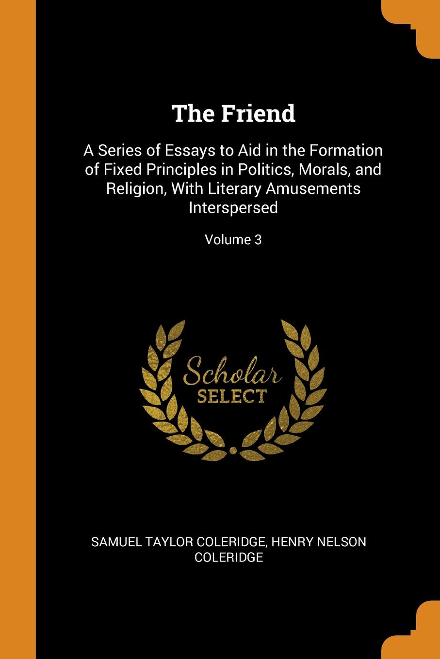 The Friend. A Series of Essays to Aid in the Formation of Fixed Principles in Politics, Morals, and Religion, With Literary Amusements Interspersed; Volume 3. Samuel Taylor Coleridge, Henry Nelson Coleridge The Friend. A Series of Essays to Aid in the Formation of Fixed Principles in Politics, Morals, and Religion, With Literary Amusements Interspersed; Volume 3. Samuel Taylor Coleridge, Henry Nelson Coleridge