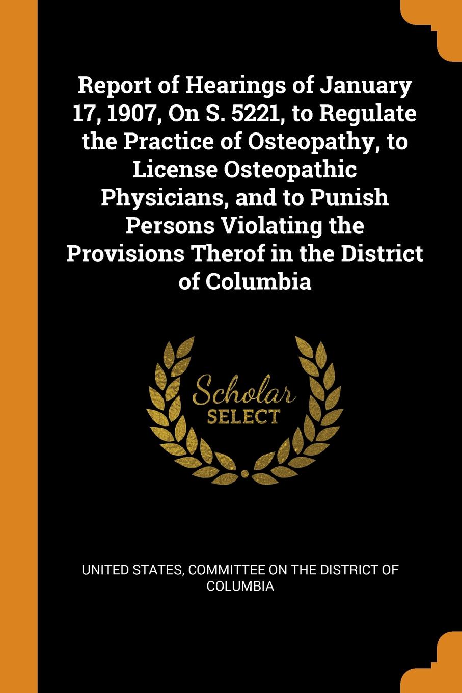 Report of Hearings of January 17, 1907, On S. 5221, to Regulate the Practice of Osteopathy, to License Osteopathic Physicians, and to Punish Persons Violating the Provisions Therof in the District of Columbia. Report of Hearings of January 17, 1907, On S. 5221, to Regulate the Practice of Osteopathy, to License Osteopathic Physicians, and to Punish Persons Violating the Provisions Therof in the District of Columbia.