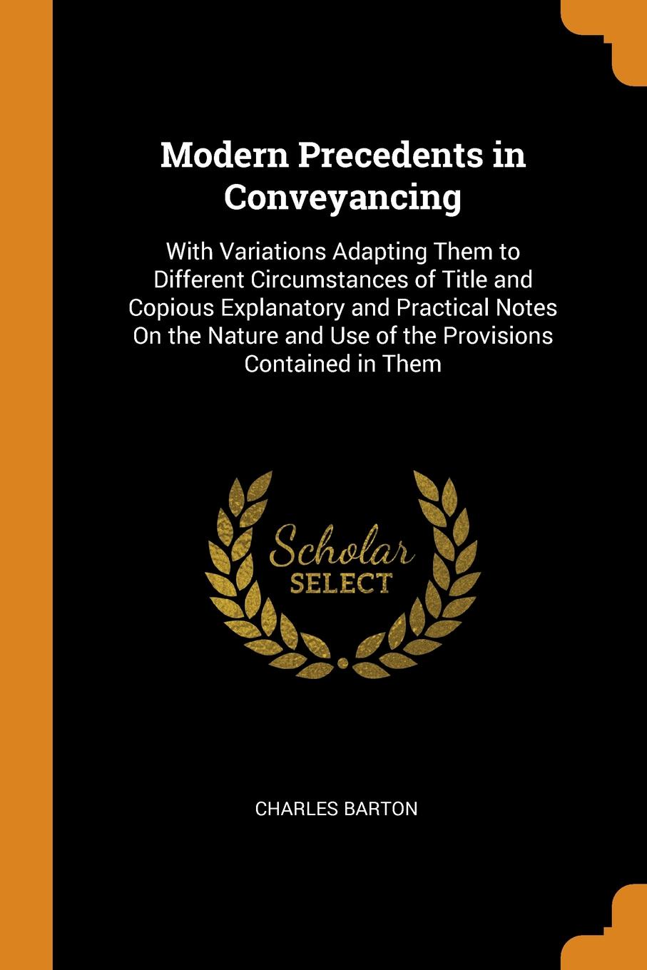 Modern Precedents in Conveyancing. With Variations Adapting Them to Different Circumstances of Title and Copious Explanatory and Practical Notes On the Nature and Use of the Provisions Contained in Them. Charles Barton Modern Precedents in Conveyancing. With Variations Adapting Them to Different Circumstances of Title and Copious Explanatory and Practical Notes On the Nature and Use of the Provisions Contained in Them. Charles Barton