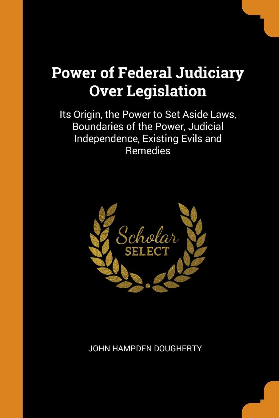 Power of Federal Judiciary Over Legislation. Its Origin, the Power to Set Aside Laws, Boundaries of the Power, Judicial Independence, Existing Evils and Remedies. John Hampden Dougherty Power of Federal Judiciary Over Legislation. Its Origin, the Power to Set Aside Laws, Boundaries of the Power, Judicial Independence, Existing Evils and Remedies. John Hampden Dougherty