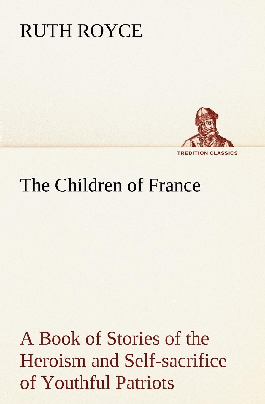 The Children of France A Book of Stories of the Heroism and Self-sacrifice of Youthful Patriots of France During the Great War