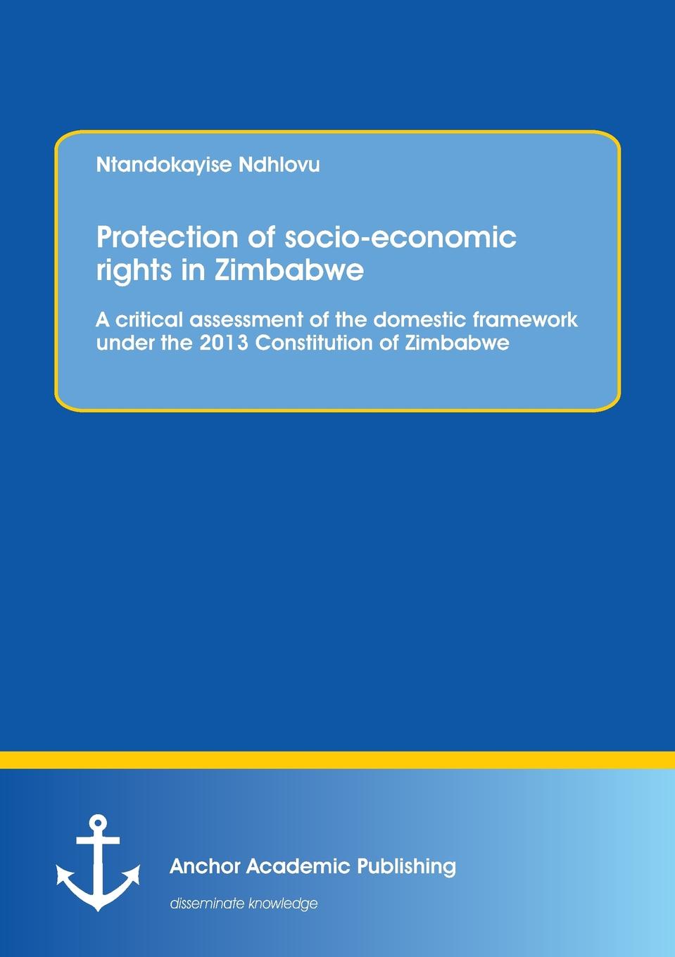 Ntandokayise Ndhlovu Protection of socio-economic rights in Zimbabwe. A critical assessment of the domestic framework under the 2013 Constitution of Zimbabwe Ntandokayise Ndhlovu Protection of socio-economic rights in Zimbabwe. A critical assessment of the domestic framework under the 2013 Constitution of Zimbabwe