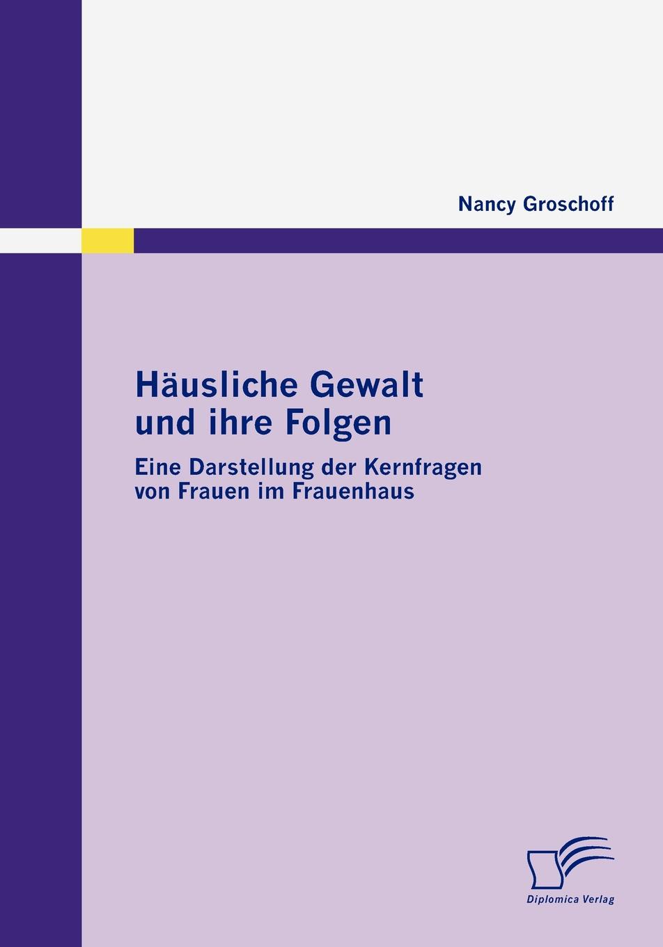 Nancy Groschoff Hausliche Gewalt und ihre Folgen. Eine Darstellung der Kernfragen von Frauen im Frauenhaus Nancy Groschoff Hausliche Gewalt und ihre Folgen. Eine Darstellung der Kernfragen von Frauen im Frauenhaus