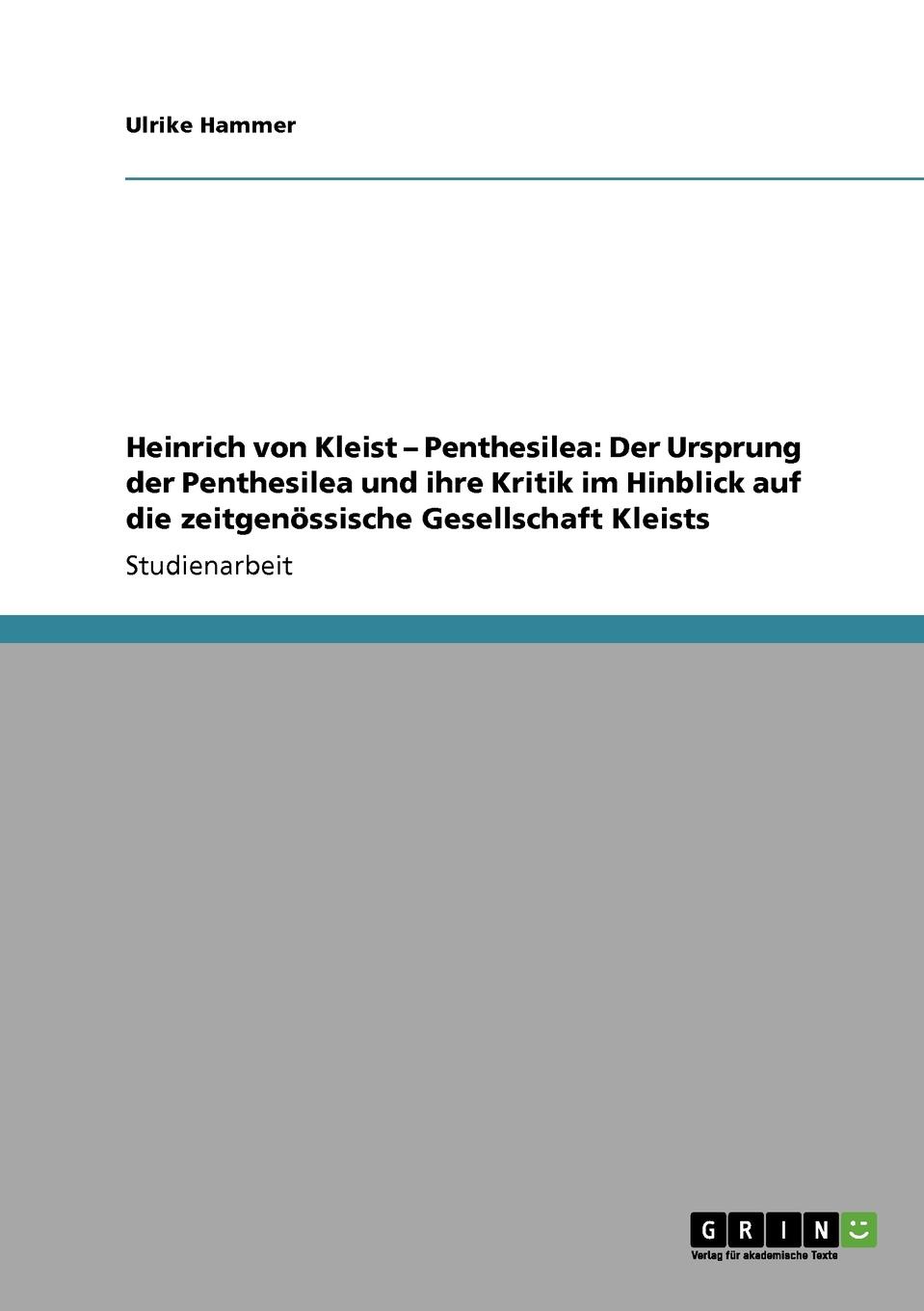 Ulrike Hammer Heinrich von Kleist - Penthesilea. Der Ursprung der Penthesilea und ihre Kritik im Hinblick auf die zeitgenossische Gesellschaft Kleists Ulrike Hammer Heinrich von Kleist - Penthesilea. Der Ursprung der Penthesilea und ihre Kritik im Hinblick auf die zeitgenossische Gesellschaft Kleists