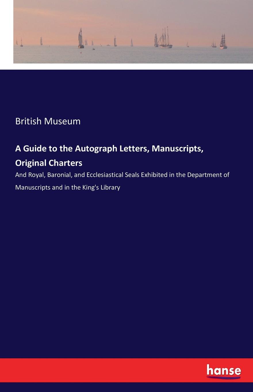 British Museum A Guide to the Autograph Letters, Manuscripts, Original Charters