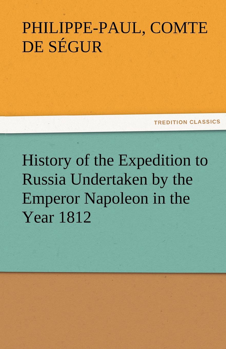 Philippe-Paul Comte De S. Gur, Philippe-Paul Comte De Segur History of the Expedition to Russia Undertaken by the Emperor Napoleon in the Year 1812 Philippe-Paul Comte De S. Gur, Philippe-Paul Comte De Segur History of the Expedition to Russia Undertaken by the Emperor Napoleon in the Year 1812