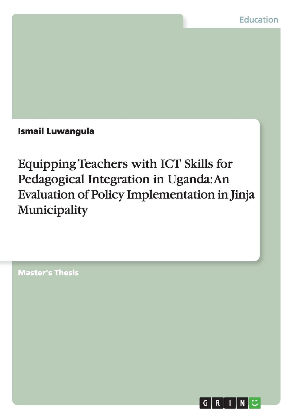 Ismail Luwangula Equipping Teachers with ICT Skills for Pedagogical Integration in Uganda. An Evaluation of Policy Implementation in Jinja Municipality ismail luwangula equipping teachers with ict skills for pedagogical integration in uganda an evaluation of policy implementation in jinja municipality