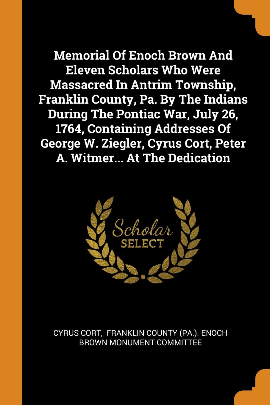 Memorial Of Enoch Brown And Eleven Scholars Who Were Massacred In Antrim Township, Franklin County, Pa. By The Indians During The Pontiac War, July 26, 1764, Containing Addresses Of George W. Ziegler, Cyrus Cort, Peter A. Witmer... At The Dedication