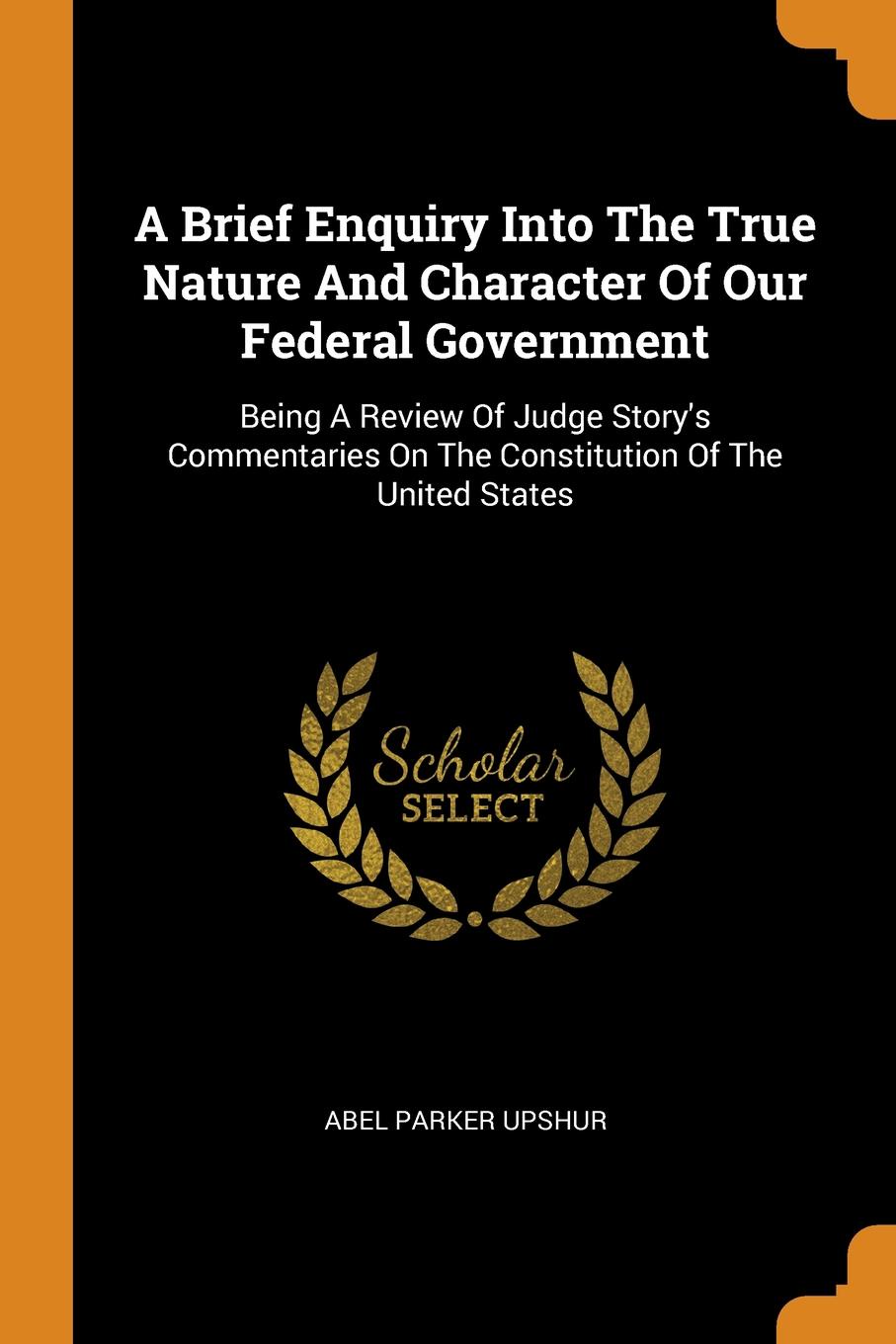A Brief Enquiry Into The True Nature And Character Of Our Federal Government. Being A Review Of Judge Story.s Commentaries On The Constitution Of The United States