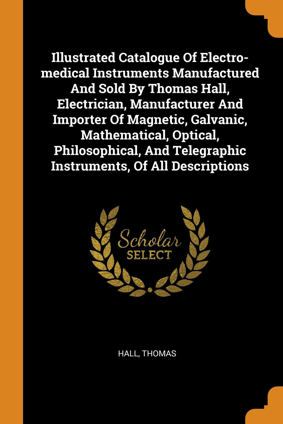 Illustrated Catalogue Of Electro-medical Instruments Manufactured And Sold By Thomas Hall, Electrician, Manufacturer And Importer Of Magnetic, Galvanic, Mathematical, Optical, Philosophical, And Telegraphic Instruments, Of All Descriptions