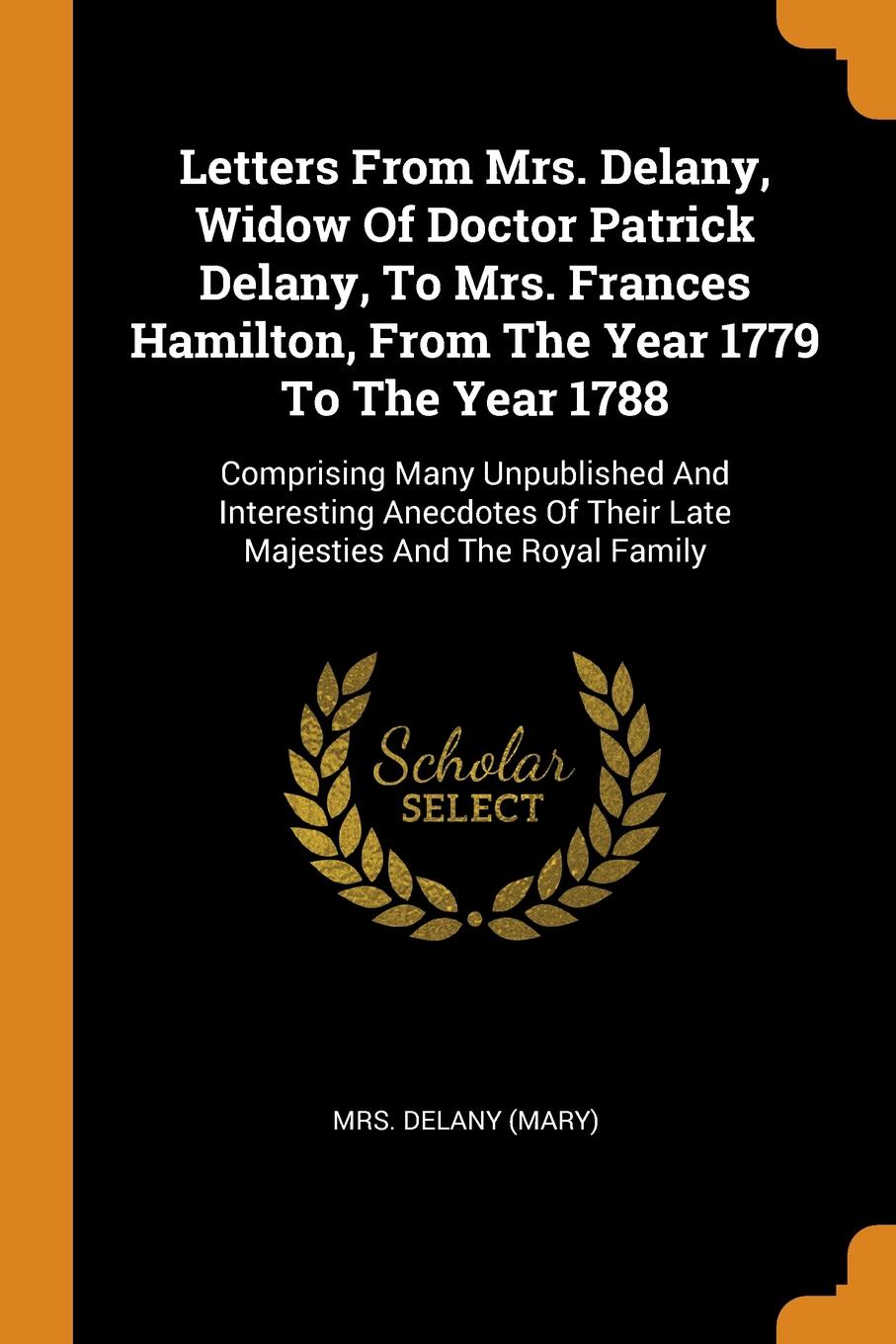 Letters From Mrs. Delany, Widow Of Doctor Patrick Delany, To Mrs. Frances Hamilton, From The Year 1779 To The Year 1788. Comprising Many Unpublished And Interesting Anecdotes Of Their Late Majesties And The Royal Family