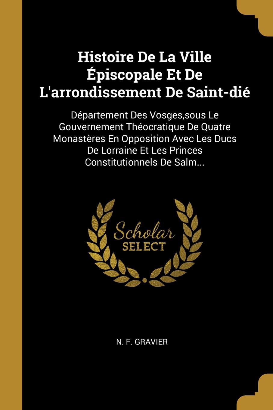 Histoire De La Ville Episcopale Et De L.arrondissement De Saint-die. Departement Des Vosges,sous Le Gouvernement Theocratique De Quatre Monasteres En Opposition Avec Les Ducs De Lorraine Et Les Princes Constitutionnels De Salm...