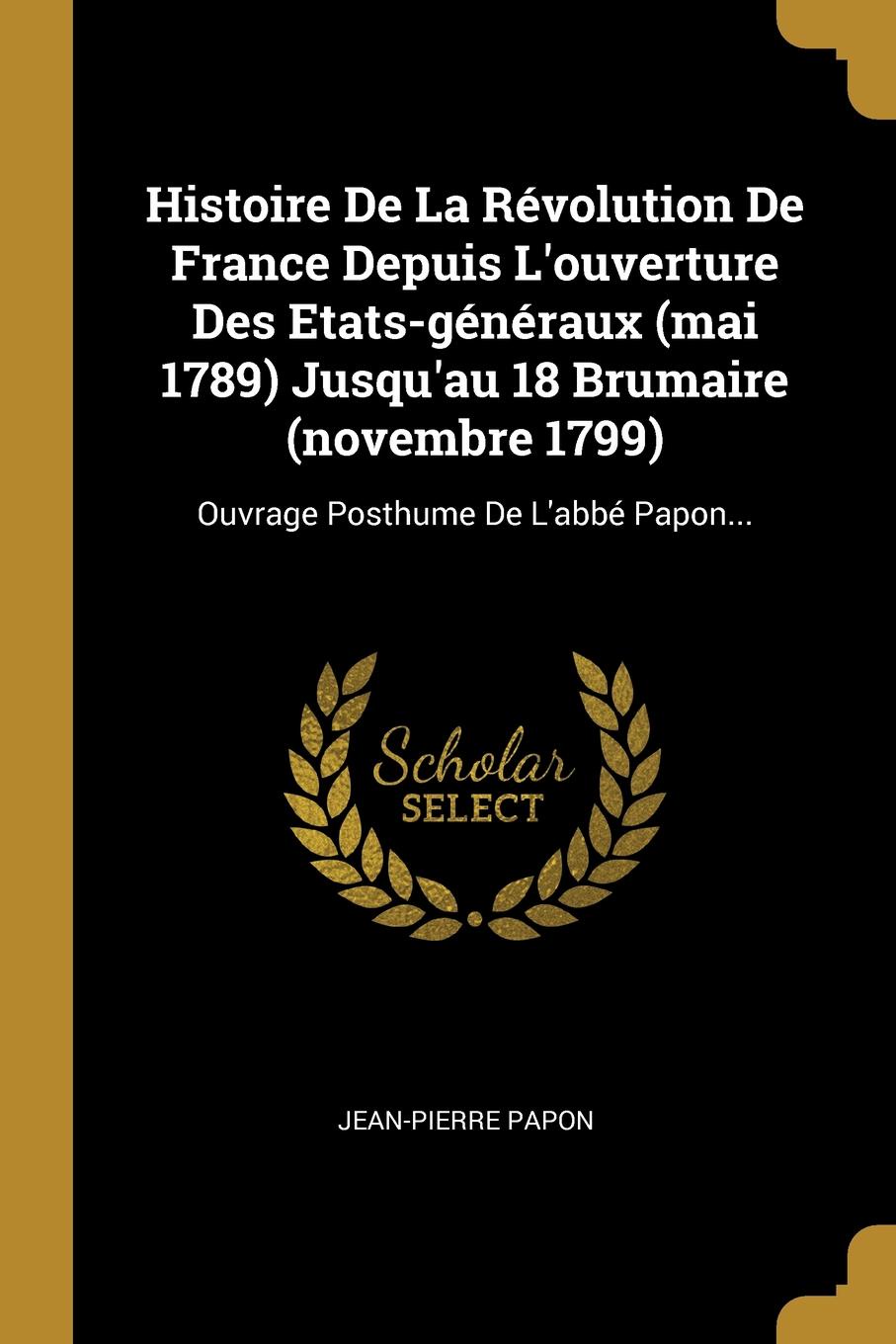 Histoire De La Revolution De France Depuis L.ouverture Des Etats-generaux (mai 1789) Jusqu.au 18 Brumaire (novembre 1799). Ouvrage Posthume De L.abbe Papon...