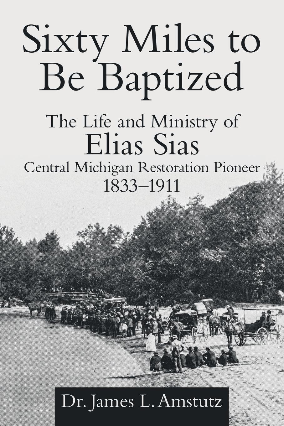 Sixty Miles to Be Baptized. The Life and Ministry of Elias Sias Central Michigan Restoration Pioneer 1833-1911