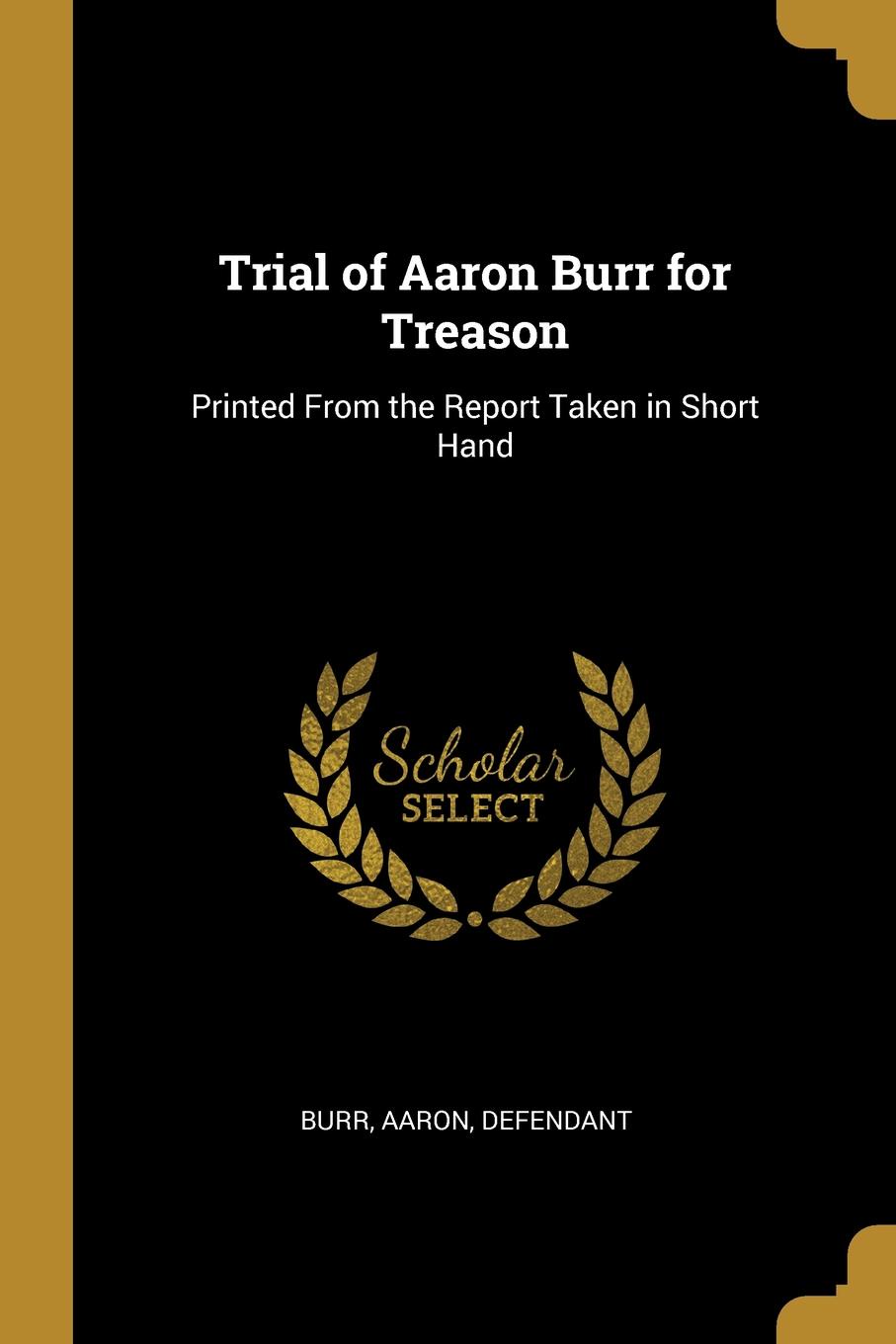 Trial of Aaron Burr for Treason. Printed From the Report Taken in Short Hand