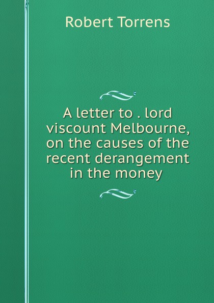 Robert Torrens A letter to the right honourable lord viscount Melbourne on the causes of the recent derangement in the money market and on bank reform Robert Torrens A letter to the right honourable lord viscount Melbourne on the causes of the recent derangement in the money market and on bank reform