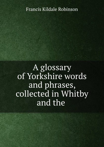 Francis Kildale Robinson A glossary of Yorkshire words and phrases collected in Whitby and the Neighhourhood