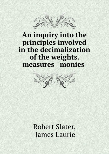 Robert Slater An inquiry. Into the principles involved in the decimalization of the weights, measures . monies