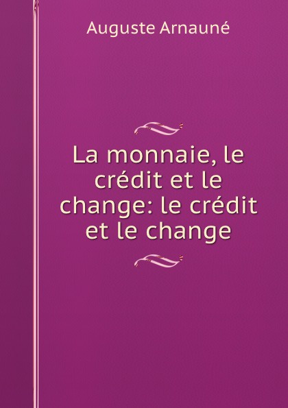 Auguste Arnauné La monnaie, le credit et le change auguste arnauné la monnaie le credit et le change