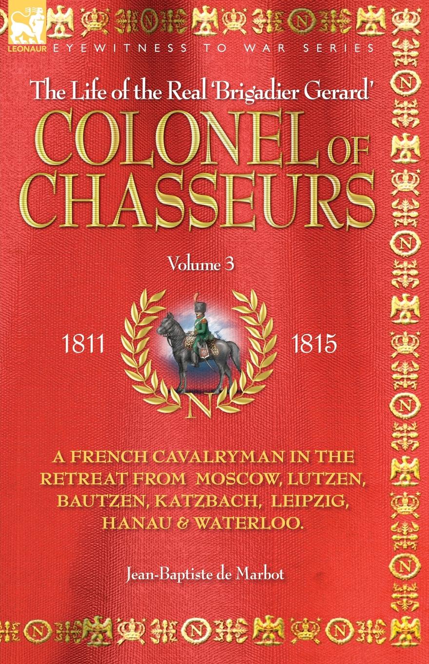 JEAN BAPTISTE DE MARBOT COLONEL OF CHASSEURS - A FRENCH CAVALRYMAN IN THE RETREAT FROM MOSCOW, LUTZEN, BAUTZEN, KATZBACH, LEIPZIG, HANAU . WATERLOO. JEAN BAPTISTE DE MARBOT COLONEL OF CHASSEURS - A FRENCH CAVALRYMAN IN THE RETREAT FROM MOSCOW, LUTZEN, BAUTZEN, KATZBACH, LEIPZIG, HANAU . WATERLOO.