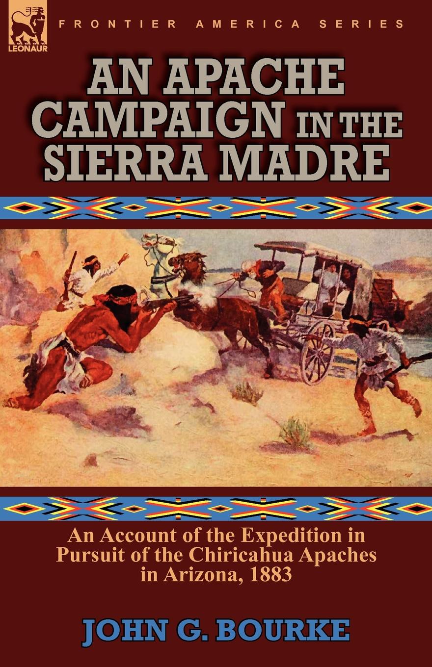 An Apache Campaign in the Sierra Madre. an Account of the Expedition in Pursuit of the Chiricahua Apaches in Arizona, 1883